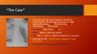 “The Case”
• A 45-year-old man was brought to the ED by
following RTA. He had been involved in a high
mechanism injury , BP: 70/40 mm Hg ,HR :
136/minute R R: 45/minute
• Saturation: 78% on RA , GCS :7
• POCUS- Bleed in Morrison pouch
• ABG- PH 7.1 , BE 18 , PaO2 55 ,PaCO2 25 ,Lactate 9
• Planning for RSI – LEMON Score suggests an easy
Intubation
• Do you think ,RSI going to be an Easy job ?
 
