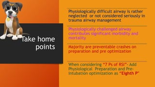 Take home
points
Physiologically difficult airway is rather
neglected or not considered seriously in
trauma airway management
Physiologically challenged airway
contributes significant morbidity and
mortality
Majority are preventable crashes on
preparation and pre optimization
When considering “7 Ps of RSI”- Add
Physiological Preparation and Pre-
Intubation optimization as “Eighth P"
 