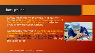 Background
• Airway management in critically ill patients
involves the identification and management of
the potentially difficult airway in order to
avoid untoward complications
• Traditionally referred to identifying anatomic
characteristics of the patient that make
either “visualizing the glottic opening or
placement of the tracheal tube” through
the vocal cords
West J Emerg Med. 2015;16(7):1109-1117
 