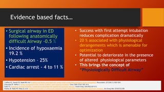 Evidence based facts…
1.Heffner AC, Swords DS, Neale MN, et al. Incidence and factors associated with cardiac arrest complicating emergency airway management. Resuscitation. 2013;84(11):1500-1504.
2.Reynolds SF, Heffner J. Airway management of the critically ill patient: rapid-sequence intubation. Chest. 2005;127(4):1397-1412.
3.Mort TC. Emergency tracheal intubation: complications associated with repeated laryngoscopic attempts. Anesth Analg. 2004;99(2):607-613.
4.Bodily JB, Webb HR, Weiss SJ, et al. Incidence and duration of continuously measured oxygen desaturation during emergency department intubation. Ann Emerg Med. 2016;67(3):389-
• Surgical airway in ED
following anatomically
difficult Airway -0.5 %
• Incidence of hypoxaemia
19.2 %
• Hypotension – 25%
• Cardiac arrest - 4 to 11 %
• Success with first attempt intubation
reduces complication dramatically
• 20 % associated with physiological
derangements which is amenable for
optimization
• Potential to deteriorate in the presence
of altered physiological parameters
• This brings the concept of
“Physiologically Difficult Airway”
 