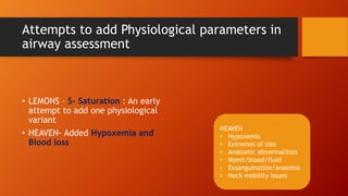 Attempts to add Physiological parameters in
airway assessment
• LEMONS – S- Saturation : An early
attempt to add one physiological
variant
• HEAVEN- Added Hypoxemia and
Blood loss
HEAVEN
• Hypoxemia
• Extremes of size
• Anatomic abnormalities
• Vomit/blood/fluid
• Exsanguination/anaemia
• Neck mobility issues
 