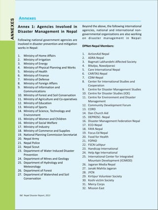 ANNEXES

Annexes
Annex 1: Agencies Involved in
Disaster Management in Nepal
Following national government agencies are
involved in disaster prevention and mitigation
works in Nepal:
1.
2.
3.
4.
5.
6.
7.
8.
9.
10.
11.
12.
13.
14.
15.
16.
17.
18.
19.
20.
21.
22.
23.
24.
25.
26.
27.

Ministry of Home Affairs
Ministry of Irrigation
Ministry of Energy
Ministry of Physical Planning and Works
Ministry of Health
Ministry of Finance
Ministry of Defense
Ministry of Foreign Affairs
Ministry of Information and
Communications
Ministry of Forest and Soil Conservation
Ministry of Agriculture and Co-operatives
Ministry of Education
Ministry of Sports
Ministry of Science, Technology and
Environment
Ministry of Women and Children
Ministry of Social Welfare
Ministry of Industry
Ministry of Commerce and Supplies
National Planning Commission Secretariat
Nepal Army
Nepal Police
Nepal Scout
Department of Water Induced Disaster
Prevention
Department of Mines and Geology
Department of Hydrology and
Meteorology
Department of Forest
Department of Watershed and Soil
Conservation

84/ Nepal Disaster Report, 2013

Beyond the above, the following international
agencies, national and international nongovernmental organizations are also working
on disaster management in Nepal:
DPNet-Nepal Members:
1.
2.
3.
4.
5.
6.
7.
8.
9.
10.
11.
12.
13.
14.
15.
16.
17.
18.
19.
20.
21.
22.
23.
24.
25.
26.
27.
28.
29.
30.
31.
32.

ActionAid Nepal
ADRA Nepal
Bagmati Lakhandehi Affected Society
Bikalpa, Nawalparasi
Care International Nepal
CARITAS Nepal
CDM-Nepal
Center for International Studies and
Cooperation
Centre for Disaster Management Studies
Centre for Disaster Studies (IOE)
Centre for Environment and Disaster
Management
Community Development Forum
CORD
Dan Church Aid
DEPROSC- Nepal
Disaster Management Federation Nepal
ECO-Nepal
FAYA Nepal
Focus Ed Nepal
Food for Health
FOPAD
FSCN Lalitpur
Handicap International
Help Age International
International Center for Integrated
Mountain Development (ICIMOD)
Jagaran Media Nepal
Janaki Mahila Jagaran
JYCN
Kirtipur Volunteer Society
Koshi victim Society
Mercy Corps
Mission East

 