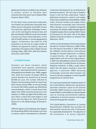 On the other hand, social sector (education
and health) has performed reasonably well.
While access to education and health services
has improved, significant challenges remain,
such as the vast disparity between boys and
girls and between different social communities
in access to primary school education, or the
lack of health workers in remote geographical
regions. Furthermore, the need for child
protection is on the rise as a large number of
children are exposed to violence, abuse and
exploitation (European Union’s Nepal Country
Strategy Paper, 2007-2013, Mid-Term Review
Document, April 2010).

1.2 Global Context
Disasters are harsh situations which
overwhelm local capacity, necessitating
national or international level for assistance.
Data gathered worldwide since 1980s suggest
that, while the number of people killed by
natural disasters has leveled out at around
80,000 per year, the number affected by
disasters and associated economic losses have
both soared. During 1990s, an annual average
of around 200 million people was affected by
natural disasters, which is nearly three times
higher than 1970s. Economic losses from such
disasters in 1990s averaged US$ 63 billion per
year which is nearly five times higher in real
terms than the figure for 1970s (Centre for
Research on the Epidemiology of DisastersCRED).
While the figures sound sobering, they disguise
the devastating effects that disasters can have
on poorer nations’ development as disasters

undermine development by contributing to
persistent poverty. The full scale of disaster
losses is still not fully understood. Today’s
globalised production systems and supply
chains have created new vulnerabilities. Global
trade, financial markets and supply chains
have become increasingly inter-connected.
When disasters occur in globally integrated
economies, the impacts ripple through regional
and global supply chains causing indirect losses
to businesses on the other side of the globe
(Global Assessment Report on Disaster Risk
Reduction, 2013).
Further to the declaration of the International
Decade for Disaster Reduction (1990-1999),
the UN General Assembly in 2000 founded
the UNISDR (United Nations International
Strategy for Disaster Reduction), a coalition
of governments, UN agencies, regional
organizations and civil society organizations.
In 2002, the UN published a document entitled
Living with Risk: A Global Review of Disaster
Reduction Initiatives. In 2005, a major reform
within the UN system resulted in some UN
agencies, in particular UNDP, becoming
increasingly concerned about disaster risk
issues by actively engaging in enhancing DRR
programmes at national level.
The road map towards the implementation of
the United Nations Millennium Declaration
(Secretary General’s report to the General
Assembly, 2005) touches on areas which are
closely linked to vulnerability to natural hazards
such as ensuring environmental stability,
eradication of extreme poverty and hunger
and promoting gender equality.
The United Nations Convention to Combat
Desertification (UNCCD) also provides the
international community with a framework
for sustainable development. The objective of
the Convention is to secure long-term
7/ Nepal Disaster Report, 2013

CHAPTER 1

global partnership are unlikely to be achieved.
In totality, lessons to facilitate their
achievements have been learnt (Nepal MDG,
Progress Report 2013).

 