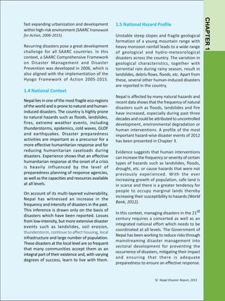 for Action, 2006-2015).

Recurring disasters pose a great development
challenge for all SAARC countries. In this
context, a SAARC Comprehensive Framework
on Disaster Management and Disaster
Prevention was developed in 2006, which is
also aligned with the implementation of the
Hyogo Framework of Action 2005-2015.

1.4 National Context
Nepal lies in one of the most fragile eco-regions
of the world and is prone to natural and humaninduced disasters. The country is highly prone
to natural hazards such as floods, landslides,
fires, extreme weather events, including
thunderstorms, epidemics, cold waves, GLOF
and earthquakes. Disaster preparedness
activities are important as a precursor for a
more effective humanitarian response and for
reducing humanitarian caseloads during
disasters. Experience shows that an effective
humanitarian response at the onset of a crisis
is heavily influenced by the level of
preparedness planning of response agencies,
as well as the capacities and resources available
at all levels.
On account of its multi-layered vulnerability,
Nepal has witnessed an increase in the
frequency and intensity of disasters in the past.
This inference is drawn only on the basis of
disasters which have been reported. Losses
from low-intensity, but more extensive disaster
events such as landslides, soil erosion,
thunderstorm, continue to affect housing, local
infrastructure and large number of population.
These disasters at the local level are so frequent
that many communities accept them as an
integral part of their existence and, with varying
degrees of success, learn to live with them.

1.5 National Hazard Profile
Unstable steep slopes and fragile geological
formation of a young mountain range with
heavy monsoon rainfall leads to a wide range
of geological and hydro-meteorological
disasters across the country. The variation in
geological characteristics, together with
torrential rain during rainy season, result in
landslides, debris flows, floods, etc. Apart from
these, several other human-induced disasters
are reported in the country.
Nepal is affected by many natural hazards and
recent data shows that the frequency of natural
disasters such as floods, landslides and fire
have increased, especially during past three
decades and could be attributed to uncontrolled
development, environmental degradation or
human interventions. A profile of the most
important hazard-wise disaster events of 2012
has been presented in Chapter 3.
Evidence suggests that human interventions
can increase the frequency or severity of certain
types of hazards such as landslides, floods,
drought, etc. or cause hazards that were not
previously experienced. W ith the ever
increasing growth of population, safe land is
in scarce and there is a greater tendency for
people to occupy marginal lands thereby
increasing their susceptibility to hazards (World
Bank, 2012).
In this context, managing disasters in the 21st
century requires a concerted as well as an
integrated national effort which needs to be
coordinated at all levels. The Government of
Nepal has been working to reduce risks through
mainstreaming disaster management into
sectoral development for preventing the
occurrence of disasters, mitigating their impact
and ensuring that there is adequate
preparedness to ensure an effective response.

9/ Nepal Disaster Report, 2013

CHAPTER 1

fast expanding urbanization and development
within high-risk environment (SAARC Framework

 