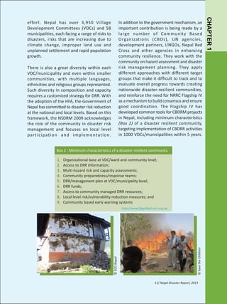 There is also a great diversity within each
VDC/municipality and even within smaller
communities, with multiple languages,
ethnicities and religious groups represented.
Such diversity in composition and capacity
requires a customized strategy for DRR. With
the adoption of the HFA, the Government of
Nepal has committed to disaster risk reduction
at the national and local levels. Based on this
framework, the NSDRM 2009 acknowledges
the role of the community in disaster risk
management and focuses on local level
pa r t i c i pat i o n a n d i m p l e m e ntat i o n .

Box 2 : Minimum characteristics of a disaster resilient community
Organizational base at VDC/ward and community level;
Access to DRR information;
Multi-hazard risk and capacity assessments;
Community preparedness/response teams;
DRR/management plan at VDC/municipality level;
DRR funds;
Access to community managed DRR resources;
Local level risk/vulnerability reduction measures; and
Community based early warning systems

© Save the Children

http://www.flagship4.nrrc.org.np

© ECO-Nepal

1.
2.
3.
4.
5.
6.
7.
8.
9.

11/ Nepal Disaster Report, 2013

CHAPTER 1

In addition to the government mechanism, an
important contribution is being made by a
large number of Community Based
Organizations (CBOs), UN agencies,
development partners, I/NGOs, Nepal Red
Cross and other agencies in enhancing
community resilience. They work with the
community on hazard assessment and disaster
risk management planning. They apply
different approaches with different target
groups that make it difficult to track and to
evaluate overall progress towards creating
nationwide disaster-resilient communities,
and reinforce the need for NRRC Flagship IV
as a mechanism to build consensus and ensure
good coordination. The Flagship IV has
developed common tools for CBDRM projects
in Nepal, including minimum characteristics
(Box 2) of a disaster resilient community,
targeting implementation of CBDRR activities
in 1000 VDCs/municipalities within 5 years.

effort. Nepal has over 3,950 V illage
Development Committees (VDCs) and 58
municipalities, each facing a range of risks to
disasters, risks that are increasing due to
climate change, improper land use and
unplanned settlement and rapid population
growth.

 