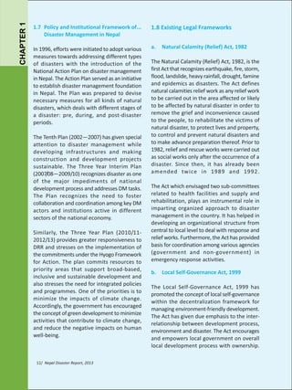 CHAPTER 1

1.7 Policy and Institutional Framework of...
Disaster Management in Nepal

1.8 Existing Legal Frameworks

In 1996, efforts were initiated to adopt various
measures towards addressing different types
of disasters with the introduction of the
National Action Plan on disaster management
in Nepal. The Action Plan served as an initiative
to establish disaster management foundation
in Nepal. The Plan was prepared to devise
necessary measures for all kinds of natural
disasters, which deals with different stages of
a disaster: pre, during, and post-disaster
periods.

a.

The Tenth Plan (2002—2007) has given special
attention to disaster management while
developing infrastructures and making
construction and development projects
sustainable. The Three Year Interim Plan
(2007/08—2009/10) recognizes disaster as one
of the major impediments of national
development process and addresses DM tasks.
The Plan recognizes the need to foster
collaboration and coordination among key DM
actors and institutions active in different
sectors of the national economy.
Similarly, the Three Year Plan (2010/112012/13) provides greater responsiveness to
DRR and stresses on the implementation of
the commitments under the Hyogo Framework
for Action. The plan commits resources to
priority areas that support broad-based,
inclusive and sustainable development and
also stresses the need for integrated policies
and programmes. One of the priorities is to
minimize the impacts of climate change.
Accordingly, the government has encouraged
the concept of green development to minimize
activities that contribute to climate change,
and reduce the negative impacts on human
well-being.

12/ Nepal Disaster Report, 2013

Natural Calamity (Relief) Act, 1982

The Natural Calamity (Relief) Act, 1982, is the
first Act that recognizes earthquake, fire, storm,
flood, landslide, heavy rainfall, drought, famine
and epidemics as disasters. The Act defines
natural calamities relief work as any relief work
to be carried out in the area affected or likely
to be affected by natural disaster in order to
remove the grief and inconvenience caused
to the people, to rehabilitate the victims of
natural disaster, to protect lives and property,
to control and prevent natural disasters and
to make advance preparation thereof. Prior to
1982, relief and rescue works were carried out
as social works only after the occurrence of a
disaster. Since then, it has already been
amended twice in 1989 and 1992.
The Act which envisaged two sub-committees
related to health facilities and supply and
rehabilitation, plays an instrumental role in
imparting organized approach to disaster
management in the country. It has helped in
developing an organizational structure from
central to local level to deal with response and
relief works. Furthermore, the Act has provided
basis for coordination among various agencies
(government and non-government) in
emergency response activities.
b.

Local Self-Governance Act, 1999

The Local Self-Governance Act, 1999 has
promoted the concept of local self-governance
within the decentralization framework for
managing environment-friendly development.
The Act has given due emphasis to the interrelationship between development process,
environment and disaster. The Act encourages
and empowers local government on overall
local development process with ownership.

 