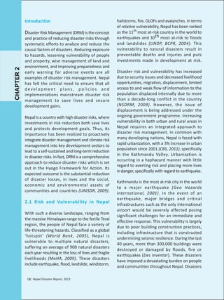 Introduction

CHAPTER 2

Disaster Risk Management (DRM) is the concept

and practice of reducing disaster risks through
systematic efforts to analyze and reduce the
causal factors of disasters. Reducing exposure
to hazards, lessening vulnerability of people
and property, wise management of land and
environment, and improving preparedness and
early warning for adverse events are all
examples of disaster risk management. Nepal
has felt the critical need to ensure that all
development plans, policies and
implementations mainstream disaster risk
management to save lives and secure
development gains.
Nepal is a country with high disaster risks, where
investments in risk reduction both save lives
and protects development goals. Thus, its
importance has been realized to proactively
integrate disaster management and climate risk
management into key development sectors to
lead to a self-sustained and long-term reduction
in disaster risks. In fact, DRM is a comprehensive
approach to reduce disaster risks which is set
out in the Hyogo Framework for Action. Its
expected outcome is the substantial reduction
of disaster losses, in lives and the social,
economic and environmental assets of
communities and countries (UNISDR, 2009).

2.1 Risk and Vulnerability in Nepal
With such a diverse landscape, ranging from
the massive Himalayan range to the fertile Terai
region, the people of Nepal face a variety of
life-threatening hazards. Classified as a global
‘hotspot’ (World Bank, 2005), Nepal is
vulnerable to multiple natural disasters,
suffering an average of 900 natural disasters
each year resulting in the loss of lives and fragile
livelihoods (MoHA, 2009). These disasters
include earthquake, flood, landslide, windstorm,
18/ Nepal Disaster Report, 2013

hailstorms, fire, GLOFs and avalanches. In terms
of relative vulnerability, Nepal has been ranked
as the 11th most at-risk country in the world to
earthquakes and 30th most at-risk to floods
and landslides (UNDP, BCPR, 2004). This
vulnerability to natural disasters result in
preventable deaths and injuries and puts
investments made in development at risk.
Disaster risk and vulnerability has increased
due to security issues and decreased livelihood
opportunities, migration, displacement, limited
access to and weak flow of information to the
population displaced internally due to more
than a decade-long conflict in the country
(NSDRM, 2009). However, the issue of
displacement is being addressed under the
ongoing government programme. Increasing
vulnerability in both urban and rural areas in
Nepal requires an integrated approach to
disaster risk management. In common with
many developing nations, Nepal is faced with
rapid urbanization, with a 3% increase in urban
population since 2001 (CBS, 2011), specifically
in the Kathmandu Valley. Urbanization is
occurring in a haphazard manner with little
regard to averting risk and placing more lives
in danger, specifically with regard to earthquake.
Kathmandu is the most at-risk city in the world
to a major earthquake (Geo Hazards
International, 2001). In the event of an
earthquake, major bridges and critical
infrastructures such as the only international
airport would be severely affected posing
significant challenges for an immediate and
effective response. This vulnerability is largely
due to poor building construction practices,
including infrastructure that is constructed
undermining seismic resilience. During the last
40 years, more than 300,000 buildings were
destroyed or damaged by floods, fire or
earthquakes (Des Inventar). These disasters
have imposed a devastating burden on people
and communities throughout Nepal. Disasters

 