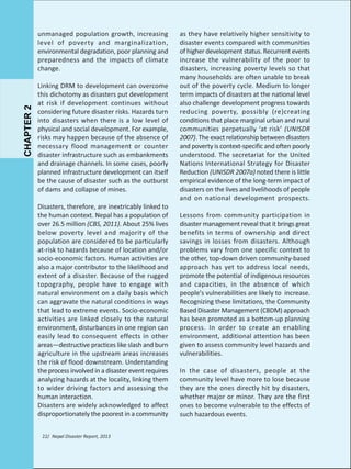 CHAPTER 2

unmanaged population growth, increasing
level of poverty and marginalization,
environmental degradation, poor planning and
preparedness and the impacts of climate
change.
Linking DRM to development can overcome
this dichotomy as disasters put development
at risk if development continues without
considering future disaster risks. Hazards turn
into disasters when there is a low level of
physical and social development. For example,
risks may happen because of the absence of
necessary flood management or counter
disaster infrastructure such as embankments
and drainage channels. In some cases, poorly
planned infrastructure development can itself
be the cause of disaster such as the outburst
of dams and collapse of mines.
Disasters, therefore, are inextricably linked to
the human context. Nepal has a population of
over 26.5 million (CBS, 2011). About 25% lives
below poverty level and majority of the
population are considered to be particularly
at-risk to hazards because of location and/or
socio-economic factors. Human activities are
also a major contributor to the likelihood and
extent of a disaster. Because of the rugged
topography, people have to engage with
natural environment on a daily basis which
can aggravate the natural conditions in ways
that lead to extreme events. Socio-economic
activities are linked closely to the natural
environment, disturbances in one region can
easily lead to consequent effects in other
areas—destructive practices like slash and burn
agriculture in the upstream areas increases
the risk of flood downstream. Understanding
the process involved in a disaster event requires
analyzing hazards at the locality, linking them
to wider driving factors and assessing the
human interaction.
Disasters are widely acknowledged to affect
disproportionately the poorest in a community
22/ Nepal Disaster Report, 2013

as they have relatively higher sensitivity to
disaster events compared with communities
of higher development status. Recurrent events
increase the vulnerability of the poor to
disasters, increasing poverty levels so that
many households are often unable to break
out of the poverty cycle. Medium to longer
term impacts of disasters at the national level
also challenge development progress towards
reducing poverty, possibly (re)creating
conditions that place marginal urban and rural
communities perpetually ‘at risk’ (UNISDR
2007). The exact relationship between disasters
and poverty is context-specific and often poorly
understood. The secretariat for the United
Nations International Strategy for Disaster
Reduction (UNISDR 2007a) noted there is little
empirical evidence of the long-term impact of
disasters on the lives and livelihoods of people
and on national development prospects.
Lessons from community participation in
disaster management reveal that it brings great
benefits in terms of ownership and direct
savings in losses from disasters. Although
problems vary from one specific context to
the other, top-down driven community-based
approach has yet to address local needs,
promote the potential of indigenous resources
and capacities, in the absence of which
people's vulnerabilities are likely to increase.
Recognizing these limitations, the Community
Based Disaster Management (CBDM) approach
has been promoted as a bottom-up planning
process. In order to create an enabling
environment, additional attention has been
given to assess community level hazards and
vulnerabilities.
In the case of disasters, people at the
community level have more to lose because
they are the ones directly hit by disasters,
whether major or minor. They are the first
ones to become vulnerable to the effects of
such hazardous events.

 