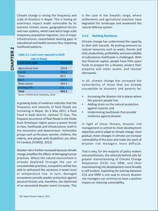 CHAPTER 2

Climate change is raising the frequency and
scale of disasters in Nepal. This is having an
enormous impact made vulnerable by its
extreme climatic zones, geographical terrain
and river systems, which have led to large scale
temporary population migration, loss of major
infrastructures, exacerbated existing gaps in
educational and health services thus impacting
livelihood patterns.
Table 2.1: Land cover exposed to GLOF
risks in Nepal
Land cover type
Area (ha)
Agricultural land
Forest
Grass
Bush
River course
Cutting cliffs
Total

234.8
161.3
60.2
123.4
364.4
0.2
944.3

Source: ICIMOD GLOF Modelling, 2010)

is the case in the Siwaliks range, where
settlements and agricultural practices have
degraded the landscape and weakened the
natural defense system.
2.4.2

Building Resilience

Climate change has undermined the capacity
to deal with hazards. By putting pressure on
natural resources such as water, forests and
land, productivity, profitability and even viability
of subsistence livelihoods is challenged. With
less financial capital, people have little spare
funds to prepare for a disaster, protect their
property and other assets, and recover
afterwards.
In all, climate change has increased the
vulnerability of those that are already
susceptible to disasters and poverty by:
Ÿ

Increasing the disaster risk in places where
the poorest people live;
Adding strain on the natural protection
against hazards; and
Undermining livelihoods that provide
resilience against disaster

A growing body of evidence indicates that the
frequency and intensity of flash floods are
increasing in Nepal. On 5 May 2012, a flash
flood in Kaski district, claimed 72 lives. The
frequent occurrence of flash floods in the Hindu
Kush Himalayan region poses a severe threat
to lives, livelihoods and infrastructure, both in
the mountains and downstream. Vulnerable
groups such as the poor, women, children, the
elderly, and people with disabilities are often
hit hardest (ICIMOD, 2012).

Ÿ

Disaster risk is further increased because climate
change amplifies the effects of damaging human
practices. Where the natural environment is
already depleted through the use of
unsustainable practices, ecosystems will be less
able to withstand the variances in water level
or temperature rise. In turn, damaged
ecosystems provide weaker protection against
physical threats and, therefore, the likelihood
of an associated disaster event increases. This

That is why, for the majority of policy makers
and practitioners, the rationale behind calls for
greater mainstreaming of Climate Change
Adaptation (CCA) into DRM, and their
mainstreaming into development more broadly
is self-evident. Exploiting the overlap between
CCA and DRM is one way to ensure disaster
risk managers can continue to have a positive
impact on reducing vulnerability.

24/ Nepal Disaster Report, 2013

Ÿ

In light of these threats, disaster risk
management is central to meet development
objectives and to adapt to climate change. Even
gradual, mean changes in climate can increase
vulnerability of the poor and make the work of
disaster risk managers more difficult.

 