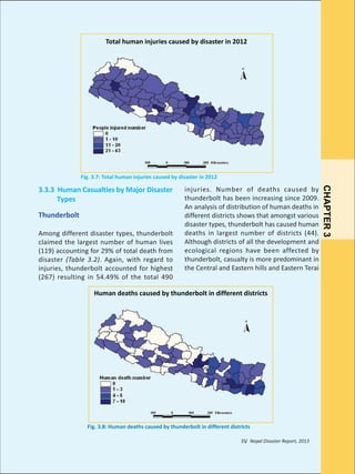Figure 3.7: Total human injuries caused by hazards in 2012

Total human injuries caused by disaster in 2012

Fig. 3.7: Total human injuries caused by disaster in 2012

Thunderbolt
Among different disaster types, thunderbolt
claimed the largest number of human lives
(119) accounting for 29% of total death from
disaster (Table 3.2). Again, with regard to
injuries, thunderbolt accounted for highest
(267) resulting in 54.49% of the total 490

injuries. Number of deaths caused by
thunderbolt has been increasing since 2009.
An analysis of distribution of human deaths in
different districts shows that amongst various
disaster types, thunderbolt has caused human
deaths in largest number of districts (44).
Although districts of all the development and
ecological regions have been affected by
thunderbolt, casualty is more predominant in
the Central and Eastern hills and Eastern Terai

Human deaths caused by thunderbolt in different districts

Fig. 3.8: Human deaths caused by thunderbolt in different districts
35/ Nepal Disaster Report, 2013

CHAPTER 3

3.3.3 Human Casualties by Major Disaster
Types

 