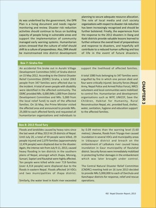 As was underlined by the government, the DPR
Plan is a living document and needs regular
monitoring and review. Disaster risk reduction
activities should continue to focus on building
capacity of people living in vulnerable areas and
support the implementation of community
managed early warning systems. Humanitarian
actors stressed that the culture of relief should
shift to a culture of preparedness. Also, DRR should
be mainstreamed into district development

planning to secure adequate resource allocation.
The role of local media and civil society
organizations with respect to disaster risk reduction
has been increasingly recognized and should be
further bolstered. Finally, the experiences from
the response to the 2012 disasters in Dang and
Kaski districts provide valuable lessons learned to
further enhance the overall level of preparedness
and response to disasters, and hopefully will
contribute to a reduced human suffering and loss
of life in the event of future disasters.

Box 7: Siraha fire
support the livelihood of affected families.
A total 1080 huts belonging to 347 families were
engulfed by fire in which one person died and
four were critically injured. Security forces (Nepal
Army, Nepal Police and Armed Police Force), NRCS
volunteers and local communities were mobilized
to control fire. Humanitarian and development
organisations such as WFP, UNICEF, Save the
Children, Habitat for Humanity, Rural
Reconstruction Nepal, etc. provided food, shelter,
water, sanitation, hygiene and education support
to the affected families.

Box 8: 2013 flood fury
Floods and landslides caused by heavy rains since
the last week of May 2013 hit 29 districts of Nepal.
Until July 20, a total of 59 people were killed, 29
people injured and 2,079 families (approximately
12,474 people) were displaced due to the disaster.
Again, the intense rain from July 9-11, 2013, caused
heavy flooding in ten districts in the southern
plains of Nepal, amongst which Jhapa, Morang,
Sunsari, Saptari and Rautahat were highly affected.
Ten people were killed while over 719 families
(over 4,314 people) were displaced due to the
floods in eastern Nepal. Floods affected 14 VDCs
and two municipalities of Jhapa district.
Similarly, the water level in Koshi river exceeded

by 0.09 metres than the warning level (5.60
metres). Likewise, floods from Triyuga river caused
inundation in several VDCs and municipality areas
in Udayapur district and breach on the
embankment of Lalbakaia river caused heavy
inundation in Gaur municipality of Rautahat
district. Security forces were immediately mobilized
in protecting further damages in the embankment
which was later brought under control.
The Central Natural Disaster Relief Committee
(CNDRC) meeting held on 16 June 2013 decided
to provide NRs 5,000,000 to each of Darchula and
Kanchapur districts for response, relief and rescue
operations.

49/ Nepal Disaster Report, 2013

CHAPTER 3

An accidental fire broke out in Aurahi Village
Development Committee (VDC) of Siraha district
on 15 May 2012. According to the District Disaster
Relief Committee (DDRC) Siraha, a total 2063
people from 347 families were affected due to
the incident. A total of seven people with disability
were identified in the affected community. The
DDRC provided NRs. 6,000 (NRs 1,000 from District
Development Committee and NRs. 5,000 from
the local relief fund) to each of the affected
families. On 16 May, the Prime Minister visited
the affected area and announced to provide NRs.
25,000 to each affected family and requested all
humanitarian organizations and individuals to

 