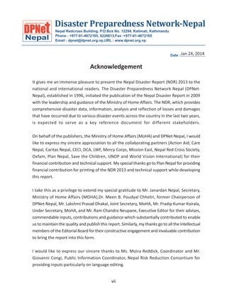 Disaster Preparedness Network-Nepal
Nepal

Nepal Redcross Building, P.O.Box No. 12294, Kalimati, Kathmandu
Phone : +977-01-4672165, 6226613,Fax :+977-01-4672165
Email : dpnet@dpnet.org.np,URL : www.dpnet.org.np

Jan 24, 2014
Date :.........................

Acknowledgement
It gives me an immense pleasure to present the Nepal Disaster Report (NDR) 2013 to the
national and international readers. The Disaster Preparedness Network Nepal (DPNetNepal), established in 1996, initiated the publication of the Nepal Disaster Report in 2009
with the leadership and guidance of the Ministry of Home Affairs. The NDR, which provides
comprehensive disaster data, information, analysis and reflection of losses and damages
that have occurred due to various disaster events across the country in the last two years,
is expected to serve as a key reference document for different stakeholders.
On behalf of the publishers, the Ministry of Home Affairs (MoHA) and DPNet-Nepal, I would
like to express my sincere appreciation to all the collaborating partners (Action Aid, Care
Nepal, Caritas Nepal, CECI, DCA, LWF, Mercy Corps, Mission East, Nepal Red Cross Society,
Oxfam, Plan Nepal, Save the Children, UNDP and World Vision International) for their
financial contribution and technical support. My special thanks go to Plan Nepal for providing
financial contribution for printing of the NDR 2013 and technical support while developing
this report.
I take this as a privilege to extend my special gratitude to Mr. Janardan Nepal, Secretary,
Ministry of Home Affairs (MOHA),Dr. Meen B. Poudyal Chhetri, former Chairperson of
DPNet-Nepal, Mr. Lakshmi Prasad Dhakal, Joint Secretary, MoHA, Mr. Pradip Kumar Koirala,
Under Secretary, MoHA, and Mr. Ram Chandra Neupane, Executive Editor for their advises,
commendable inputs, contributions and guidance which substantially contributed to enable
us to maintain the quality and publish this report. Similarly, my thanks go to all the intellectual
members of the Editorial Board for their constructive engagement and invaluable contribution
to bring the report into this form.
I would like to express our sincere thanks to Ms. Moira Reddick, Coordinator and Mr.
Giovanni Congi, Public Information Coordinator, Nepal Risk Reduction Consortium for
providing inputs particularly on language editing.
vii

 