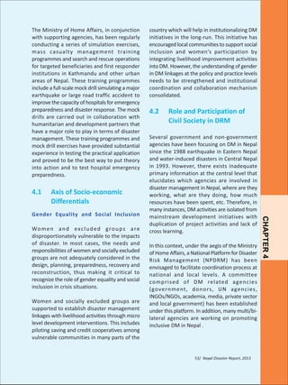 The Ministry of Home Affairs, in conjunction
with supporting agencies, has been regularly
conducting a series of simulation exercises,
mass casualty management training
programmes and search and rescue operations
for targeted beneficiaries and first responder
institutions in Kathmandu and other urban
areas of Nepal. These training programmes
include a full-scale mock drill simulating a major
earthquake or large road traffic accident to
improve the capacity of hospitals for emergency
preparedness and disaster response. The mock
drills are carried out in collaboration with
humanitarian and development partners that
have a major role to play in terms of disaster
management. These training programmes and
mock drill exercises have provided substantial
experience in testing the practical application
and proved to be the best way to put theory
into action and to test hospital emergency
preparedness.

4.1

Axis of Socio-economic
Differentials

Wo m e n a n d e xc l u d e d g r o u p s a r e
disproportionately vulnerable to the impacts
of disaster. In most cases, the needs and
responsibilities of women and socially excluded
groups are not adequately considered in the
design, planning, preparedness, recovery and
reconstruction, thus making it critical to
recognize the role of gender equality and social
inclusion in crisis situations.
Women and socially excluded groups are
supported to establish disaster management
linkages with livelihood activities through micro
level development interventions. This includes
piloting saving and credit cooperatives among
vulnerable communities in many parts of the

4.2

Role and Participation of
Civil Society in DRM

Several government and non-government
agencies have been focusing on DM in Nepal
since the 1988 earthquake in Eastern Nepal
and water-induced disasters in Central Nepal
in 1993. However, there exists inadequate
primary information at the central level that
elucidates which agencies are involved in
disaster management in Nepal, where are they
working, what are they doing, how much
resources have been spent, etc. Therefore, in
many instances, DM activities are isolated from
mainstream development initiatives with
duplication of project activities and lack of
cross learning.
In this context, under the aegis of the Ministry
of Home Affairs, a National Platform for Disaster
Risk Management (NPDRM) has been
envisaged to facilitate coordination process at
national and local levels. A committee
comprised of DM related agencies
(government, donors, UN agencies,
INGOs/NGOs, academia, media, private sector
and local government) has been established
under this platform. In addition, many multi/bilateral agencies are working on promoting
inclusive DM in Nepal .

53/ Nepal Disaster Report, 2013

CHAPTER 4

Gender Equality and Social Inclusion

country which will help in institutionalizing DM
initiatives in the long-run. This initiative has
encouraged local communities to support social
inclusion and women’s participation by
integrating livelihood improvement activities
into DM. However, the understanding of gender
in DM linkages at the policy and practice levels
needs to be strengthened and institutional
coordination and collaboration mechanism
consolidated.

 