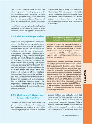 and lifeline communicator as they are
informing and educating people with
customized messaging, including the most
vulnerable groups of society, about the disaster
risks they are facing and are willing to work
closer with national and local institutions.
In addition to emergency broadcasts, Nepalese
media has been relaying accounts of what
happened, where it happened, who or what

4.2.4 Civil Society Organizations

4.2.5 Children, Youth, Old Age and
Persons with Disabilities
Children are among the most vulnerable
groups in times of disaster. Factors such as
age, knowledge and physical strength affect
their ability to cope and survive in a disaster

Box 10: National Network of Community Disaster
Management Committee (NCDMC)
Founded in 2008, the National Network of
Community Based Disaster Management Committee
(NCDMC) is a national level network of disaster
affected communities, including representatives
from district level CBDRM committees that has been
expanded to 28 out of 75 districts, which is the first
of its kind in the country.
Representatives from poor, marginalized and socially
excluded groups and communities (such as women,
children, persons with disabilities, senior citizens,
etc. and/or disaster affected communities) have
joined this network for increased solidarity. The
committee discusses community level issues which
are consolidated from the experiences of people
living in disaster-prone areas and those issues are
linked from community to VDC, district and national
levels, aimed at creating mass awareness and
pursuing government, humanitarian and DRR actors
to take appropriate measures to stop underlying
causes of disaster vulnerabilities and minimize
disaster impacts in future.

context. Children have particular needs that
must be met for their healthy growth and
development, and these needs can be
compromised by acute disasters. Today’s
children and youth are the generation who
will inherit the legacy of our actions and so
their involvement is a first crucial step to
55/ Nepal Disaster Report, 2013

CHAPTER 4

Nepal’s Civil Society Organizations (CSOs) have
always raised concerns, expectations and
voices within the community, particularly in
the disaster-hit districts. Social cohesion and
solidarity are at the heart of community
resilience and CSOs play an important role in
strengthening it. They have continued to play
a critical role in upholding democratic values,
serving as custodians of people-based
development and building community
resilience. Successful partnerships with CSOs
have substantially contributed to innovations,
increased reach and investment and
promoted inclusion of marginalized
communities with regard to DM and CCA at
local level. Civil society and community-based
disaster risk management committees and
their networks have, therefore, proved to be
important stakeholders in promoting
accountability towards commitments made
by the government.

was affected, what is being done and where
it is safe to go. This is amply demonstrated by
the fact that media have disseminated accurate
information on natural hazards and DM and
dedicated more time and space to report on
the causes of disasters and what can be done
to prevent it.

 