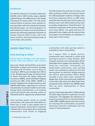Introduction
The World Conference on Disaster Reduction
(WCDR), held in 2005 in Kobe, Japan, adopted
a global blueprint for DRM known as the Hyogo
Framework for Action (HFA). The HFA assists
national efforts to become more resilient to,
and cope better with the hazards that threaten
development gains. Its overarching goal is to
build resilience of nations and communities to
disasters by achieving substantive reduction of
disaster losses by 2015–in lives, and in the
social, economic, and environmental assets of
communities and countries.

The HFA outlines five priorities for action, and
offers guiding principles and practical means
for achieving disaster resilience. In Nepal, there
have been organized efforts on DRR under
specified HFA priorities both at the policy and
practice levels. Such efforts which can be more
accurately recognized as “Good Practices” are
scattered in many parts of the country. Amongst
such many efforts, nine good practices are
presented in this chapter with the view to share
and explore the possibilities of replication in
other parts of the country.

GOOD PRACTICE 1

communities with early warning system is
essential to ensure sustainability.

Early warning in action

On 3 August 2012 in Banke district,
communities were required to utilize early
warning to prevent a major disaster. With
incessant monsoon rains pushing water off the
West Rapti river to danger zone reaching 7.24m,
flood was imminent. Fortunately, for
downstream communities, early warning
system was activated as planned at the first
warning level. An electronic display board at
the District Administration Office (DAO)
sounded a siren when water reached the
danger level. At the community level, taskforces
at five VDCs affected by the West Rapti River
sprung into action, thanks to the CBDRR project
that has been implemented in those
communities.

CHAPTER 5

Priority Action 2: Identify, assess and monitor
disaster risks and enhance early warning

Every year, floods and landslides cause about
300 deaths in Nepal and economic damages
exceeding US$ 10 million. Lack of focus on
investing in DRR has put development efforts
at risk. Recognizing this gap, the Government
of Nepal launched the Nepal Reduction
Consortium (NRRC), which identified 5 flagship
priorities for DRR. Under NRRC, CBDRR is a
priority. Flagship 4 has created consensus with
CBDRR stakeholders regarding the minimum
characteristics of a disaster resilient community.
Among these characteristics is an inclusive
community based early warning system at
VDC/ward, district, regional and national levels.
Early warning system serves to provide
communities with advanced information on
flood risks in order to give people time to
respond effectively. Government’s initiatives
in Banke district has proved vital in protecting
communities from floods as engaging
62/ Nepal Disaster Report, 2013

Success of early warning system in Banke during
the West Rapti flood has saved lives of many
individuals. This highlights the importance of
preparing communities to natural disasters.
Under NRRC, CBDRR projects across the country
are ensuring that communities can protect
themselves and their livelihoods from the
impact of natural disasters.

 