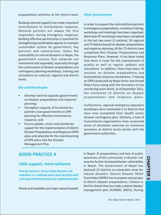 preparedness activities at the district level.

Major Achievements

Building national capacity has made important
contributions to humanitarian response.
National partners are always the first
responders during emergency response.
Building effective partnerships is essential for
strengthening coordinated capacity to maintain
sustainable system by government, key
partners and communities. Given the
vulnerability to natural disasters in Nepal, the
government ensures that networks are
maintained and expanded, especially through
the continuation of disaster preparedness and
contingency planning workshops, training and
simulations at national, regional and district
levels.

In order to prepare the national/local partners
in emergency preparedness, numerous training,
workshops and meetings have been organised.
More than 87 workshops have been completed
in the last two years (2 national, 10 regional
and 75 district-based) on disaster preparedness
and response planning. All the 75 districts have
completed their Disaster Preparedness and
Response Plans. However, it has been noted
that there is room for the improvement of
quality as well as regular updates and
simulations. In addition, there have been 20
sessions on disaster preparedness and
humanitarian response mechanisms, 7 training
on DPR conducted by Nepal Army and Armed
Police Force along with the formation of one
monitoring team which, as of December 2012,
has monitored 15 districts on disaster
p re pa red n es s a n d res p o n s e p l a n s .

Key activities/targets
Ÿ
Ÿ

Ÿ

Develop national capacity (government)
on disaster preparedness and response
planning;
Strengthen capacity of humanitarian
partners (non-government) on DPR
planning for effective humanitarian
response; and
Ensure update, revise and coordinate
support for the implementation of district
Disaster Preparedness and Response (DPR)
plans and advocate for the mainstreaming
of DPR plans into the Disaster
Management Plan.

Little support, more resilience
Priority Action 1: Ensure that disaster risk
reduction is a national and a local priority with
a strong institutional basis for implementation

Floods and landslides are major natural hazards

in Nepal. Ill preparedness and lack of public
awareness of the community in disaster risk
area has further increased disaster vulnerability
in Nepal. The Government of Nepal has
declared 23 districts as vulnerable areas for
natural disasters. District Disaster Relief
Committee (DDRC) has to prepare annual plan
of district disaster preparedness. Chitwan is
the first district that has made a district disaster
management plan (ICIMOD, 2007a). During
65/ Nepal Disaster Report, 2013

CHAPTER 5

GOOD PRACTICE 4

Furthermore, regional emergency education
workshops were conducted in 31 districts that
have now completed their health sector
disaster contingency plan. Similarly, a host of
humanitarian organizations have conducted
series of simulation exercises on numerous
occasions at district levels jointly with the
government authorities.

 
