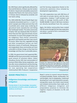 the 1993 flood, which significantly affected five
Terai and hill districts, Chitwan was the hardest
hit district. Hazard and vulnerability assessment
indicates that flood is the most serious hazard
in Chitwan district followed by landslide and
river bank cutting.
The 1993 (2050 BS), flood of Budhi Rapti river
completely devastated ward no. 1, 2 and 7 in
which 3 people were killed and more than 143
households were swept away rendering all
agricultural lands unproductive and hitting
their livelihoods hardest. The entire community
of Kathar VDC was displaced after the flood in
which they lost their agricultural land, houses
and livestock. As most of the people in the area
are indigenous Tharu farmer community,
agriculture and livestock was their main source
of income. Other than this, vegetable farming
and other occupational services are their
alternative means of livelihoods. Being poor
and marginalized, these communities are more
vulnerable to climate change as they have less
knowledge and they live in vulnerable places.

CHAPTER 5

In 1994, the government had supported NRs.
540,000 and the local communities contributed
equal amount of voluntary labour. Soban
Chaudhary, former VDC chair and president of
Grameen Ekikrit Bikas Samaj cooperative, says
that after stone embankment and bio-fencing,
the communities have become self-reliant and
are now operating two cooperatives
–Brahmasthali Milk Producers’ Cooperative

GOOD PRACTICE 5
Indigenous knowledge and disaster
mitigation
Priority Action 3: Use knowledge, innovation
and education to build a culture of safety and
resilience at all levels

66/ Nepal Disaster Report, 2013

and fish farming cooperative–thanks to the
community awareness drive initiated by
development organizations.
The milk cooperative now sells 500 litres of
milk daily to private dairies and the dairy
cooperative, employs 7 staff members and
makes an average monthly profit of NRs.
50,000–60,000. A total of 168 share members
are directly benefitted from this venture.
Again, the Kathar communities have created
230 fish ponds through fish farming cooperative
and about 1 quintal of fish is harvested from
one kattha of land.

Indeed, the 1993 flood has opened our eyes and
we have now become self-sufficient as we have
significantly improved our livelihoods,” says Bishnu
Gurung, a member of women group from Kathar
VDC-1.
© Deependra Joshi

Nepal is prone to several natural disasters,
including landslides, floods, earthquakes, fire
and droughts, due to topography, unplanned
development and rapid population growth,
among other causes. As a result, many remote
and isolated communities have made use of
different indigenous mitigation and
preparedness practices to minimize the
negative impacts of disasters to life and
property.

 