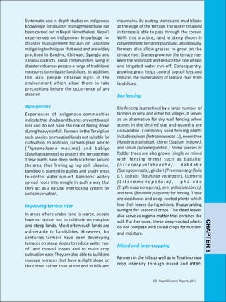 Systematic and in-depth studies on indigenous
knowledge for disaster management have not
been carried out in Nepal. Nonetheless, Nepal’s
experiences on indigenous knowledge for
disaster management focuses on landslide
mitigating techniques that exist and are widely
practised in Bardiya, Chitwan, Syangja and
Tanahu districts. Local communities living in
disaster-risk areas possess a range of traditional
measures to mitigate landslides. In addition,
the local people observe signs in the
environment which allow them to take
precautions before the occurrence of any
disaster.

mountains. By putting stones and mud blocks
at the edge of the terrace, the water retained
in terrace is able to pass through the corner.
With this practice, land in steep slopes is
converted into terraced plain land. Additionally,
farmers also allow grasses to grow on the
terrace riser. Grasses grown on the terrace riser
keep the soil intact and reduce the rate of rain
and irrigated water run-off. Consequently,
growing grass helps control topsoil loss and
reduces the vulnerability of terrace riser from
landslides.

Agro-forestry

Bio fencing is practised by a large number of
farmers in Terai and other hill villages. It serves
as an alternative for dry wall fencing when
stones in the desired size and quantity are
unavailable. Commonly used fencing plants
include sajiwan (Jatrophacurcas L.), neem tree
(Azadirachtaindica), khirro (Sapium insigne),
and simali (Vitexnegundo L.). Some species of
fodder trees are also grown (single or mixed
with fencing trees) such as badahar
(Artocarpuslakoocha), dabdabe
(Garugapinnata), gindari (Premnaintegrifolia
L.), koiralo (Bauhinia variegate), kutmero
(Litseamonopetala),
phaledo
(Erythrinaarborescens), siris (Albizialebbeck),
and tanki (Bauhinia purpurea) for fencing. These
are deciduous and deep-rooted plants which
lose their leaves during winters, thus providing
sunlight for seasonal crops. The dead leaves
also serve as organic matter that enriches the
soil. Furthermore, these deep-rooted plants
do not compete with cereal crops for nutrient
and moisture.

Experiences of indigenous communities
indicate that shrubs and bushes prevent topsoil
loss and do not have the risk of falling down
during heavy rainfall. Farmers in the Terai plant
such species on marginal lands not suitable for
cultivation. In addition, farmers plant amriso
(Thysanolaena maxima) and babiyo
(Eulaliopsisbinata) to protect the terrace riser.
These plants have deep roots scattered around
the area, thus firming up top soil. Likewise,
bamboo is planted in gullies and shady areas
to control water run-off. Bamboos’ widely
spread roots intermingle in such a way that
they act as a natural interlocking system for
soil conservation.

Improving terrace riser

and steep lands. Most often such lands are
vulnerable to landslides. However, for

centuries farmers have been developing
terraces on steep slopes to reduce water runoff and topsoil losses and to make crop
cultivation easy. They are also able to build and
manage terraces that have a slight slope on
the corner rather than at the end in hills and

Mixed and inter-cropping
Farmers in the hills as well as in Terai increase
crop intensity through mixed and inter-

67/ Nepal Disaster Report, 2013

CHAPTER 5

In areas where arable land is scarce, people
have no option but to cultivate on marginal

Bio-fencing

 