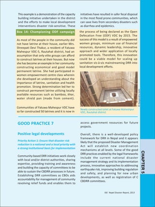 initiatives have resulted in safer fecal disposal
in the most flood prone communities, which
can save lives from secondary disasters such
as diarrhea and epidemics.

Box 14: Championing ODF campaign

the process of being declared as the Open
Defecation Free (ODF) VDC by 2015. The
success of this model is a result of empowered
women groups, minimum use of financial
resources, dynamic leadership, innovative
approach and wider application of locally
promoted tools. Therefore, this innovation
could be a viable model for scaling up
sanitation vis-à-vis mainstreaming DRR into
local development efforts.

As most of the people in the community did
not have latrine at their house, earlier Mrs.
Shreepati Devi Thakur, a resident of Fatuwa
Mahespur VDC-5, Rautahat district, had an
assumption that only elite groups can afford
to construct latrines at their houses. But now
she has become an example in her community
constructing economical and good model
permanent latrine. She had participated in
women empowerment centre class wherein
she developed an understanding about the
importance of latrine, sanitation and health
promotion. Strong determination led her to
construct permanent latrine utilizing locally
available resources such as bamboo, khar,
water shield pan (made from cement).

© Deependra Joshi

This example is a demonstration of the capacity
building initiative undertaken in the district
and the efforts to make local development
interventions disaster risk-sensitive. These

Newly constructed toilet at Fatuwa Maheshpur
VDC, Rautahat district

GOOD PRACTICE 7

access government resources for future
projects.

Positive legal developments

Overall, there is a well-developed policy
framework for DRR in Nepal and it appears
likely that the proposed Disaster Management
Act will establish new coordination
mechanisms at all levels. Some of the good
DRR practices enabled by the legal frameworks
include the current national disaster
management strategy and its implementation
process, innovative approaches to addressing
earthquake risk, improving building regulation
and safety, and planning for new urban
developments, as well as registration of C
CBDRR committees.

Priority Action 1: Ensure that disaster risk
reduction is a national and a local priority with
a strong institutional basis for implementation

Community-based DRR initiatives work closely
with local and/or district authorities, sharing
expertise, providing training and awareness
and building the capacity of committees to be
able to sustain the CBDRR processes in future.
Establishing DRR committees as CBOs aids
accountability for management of community
revolving relief funds and enables them to

69/ Nepal Disaster Report, 2013

CHAPTER 5

Communities of Fatuwa Mahespur VDC have
so far constructed 50 latrines and it is now in

 