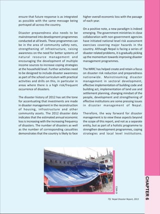 Disaster preparedness also needs to be
mainstreamed into development programmes
conducted at all levels. These programmes can
be in the area of community safety nets,
strengthening of infrastructure, raising
awareness on the need for better systems of
natural resource management and
encouraging the development of multiple
income sources to increase coping strategies
at the household level. Further activities need
to be designed to include disaster awareness
as part of the school curriculum with practical
activities and drills on this, in particular in
areas where there is a high risk/frequent
occurrence of disasters.
The disaster history of 2012 has set the tone
for accentuating that investments are made
in disaster management in the reconstruction
of housing, infrastructure and other
community assets. The 2012 disaster data
indicates that the estimated annual economic
loss is increasing with the increasing frequency
of disasters. The number of disasters as well
as the number of corresponding casualties
demonstrates that the country is likely to face

higher overall economic loss with the passage
of each year.
On a positive note, a new paradigm is indeed
emerging. The government ministries in close
collaboration with non-government agencies
have initiated national level risk assessment
exercises covering major hazards in the
country. Although Nepal is facing a series of
disaster related problems, it is gradually picking
up the momentum towards improving disaster
management programmes.
The NRRC has helped create and retain a focus
on disaster risk reduction and preparedness
nationwide. Mainstreaming disaster
management in sectoral development,
effective implementation of building code and
building act, implementation of land use and
settlement planning, changing mindset of the
people, development and strengthening of
effective institutions are some pressing issues
in disaster management of Nepal.
Therefore, the way forward for disaster
management is to view these aspects beyond
the scope of this report, and not as a separate
entity, but as part of a holistic programme to
strengthen development programmes, coping
strategies and local level institutions.

75/ Nepal Disaster Report, 2013

CHAPTER 6

© NRCS

ensure that future response is as integrated
as possible with the same message being
portrayed all across the country.

 