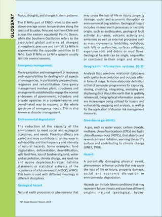 GLOSSARY

The El Niño part of ENSO refers to the wellabove-average ocean temperatures along the
coasts of Ecuador, Peru and northern Chile and
across the eastern equatorial Pacific Ocean,
while the Southern Oscillation refers to the
associated global patterns of changed
atmospheric pressure and rainfall. La Niña is
approximately the opposite condition to El
Niño. Each El Niño or La Niña episode usually
lasts for several seasons.

may cause the loss of life or injury, property
damage, social and economic disruption or
environmental degradation. Geological hazard
includes internal earth processes or tectonic
origin, such as earthquakes, geological fault
activity, tsunamis, volcanic activity and
emissions as well as external processes such
as mass movements: landslides, rockslides,
rock falls or avalanches, surfaces collapses,
expansive soils and debris or mud flows.
Geological hazards can be single, sequential
or combined in their origin and effects.

Emergency management:

Geographic information systems (GIS):

The organization and management of resources
and responsibilities for dealing with all aspects
of emergencies, in particularly preparedness,
response and rehabilitation. Emergency
management involves plans, structures and
arrangements established to engage the normal
endeavors of government, voluntary and
private agencies in a comprehensive and
coordinated way to respond to the whole
spectrum of emergency needs. This is also
known as disaster management.

Analysis that combine relational databases
with spatial interpretation and outputs often
in form of maps. A more elaborate definition
is that of computer programmes for capturing,
storing, checking, integrating, analyzing and
displaying data about the earth that is spatially
referenced. Geographical information systems
are increasingly being utilized for hazard and
vulnerability mapping and analysis, as well as
for the application of disaster risk management
measures.

Environmental degradation

Greenhouse gas (GHG):

The reduction of the capacity of the
environment to meet social and ecological
objectives, and needs. Potential effects are
varied and may contribute to an increase in
vulnerability and the frequency and intensity
of natural hazards. Some examples: land
degradation, deforestation, desertification,
wild land fires, loss of biodiversity, land, water
and air pollution, climate change, sea level rise
and ozone depletion.Forecast definite
statement or statistical estimate of the
occurrence of a future event (UNESCO, WMO).
This term is used with different meanings in
different disciplines.

A gas, such as water vapor, carbon dioxide,
methane, chlorofluorocarbons (CFCs) and hydro
chlorofluorocarbons (HCFCs), that absorbs and
re-emits infrared radiation, warming the earth's
surface and contributing to climate change
(UNEP, 1998).

Geological hazard

Hazards can include latent conditions that may
represent future threats and can have different
origins: natural (geological, hydro-

floods, droughts, and changes in storm patterns.

Natural earth processes or phenomena that
78/ Nepal Disaster Report, 2013

Hazard:
A potentially damaging physical event,
phenomenon or human activity that may cause
the loss of life or injury, property damage,
social and economic disruption or
environmental degradation.

 