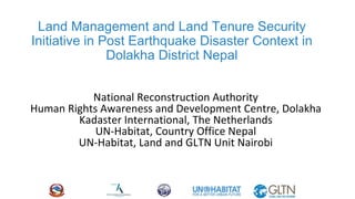 Land Management and Land Tenure Security
Initiative in Post Earthquake Disaster Context in
Dolakha District Nepal
National Reconstruction Authority
Human Rights Awareness and Development Centre, Dolakha
Kadaster International, The Netherlands
UN-Habitat, Country Office Nepal
UN-Habitat, Land and GLTN Unit Nairobi
 