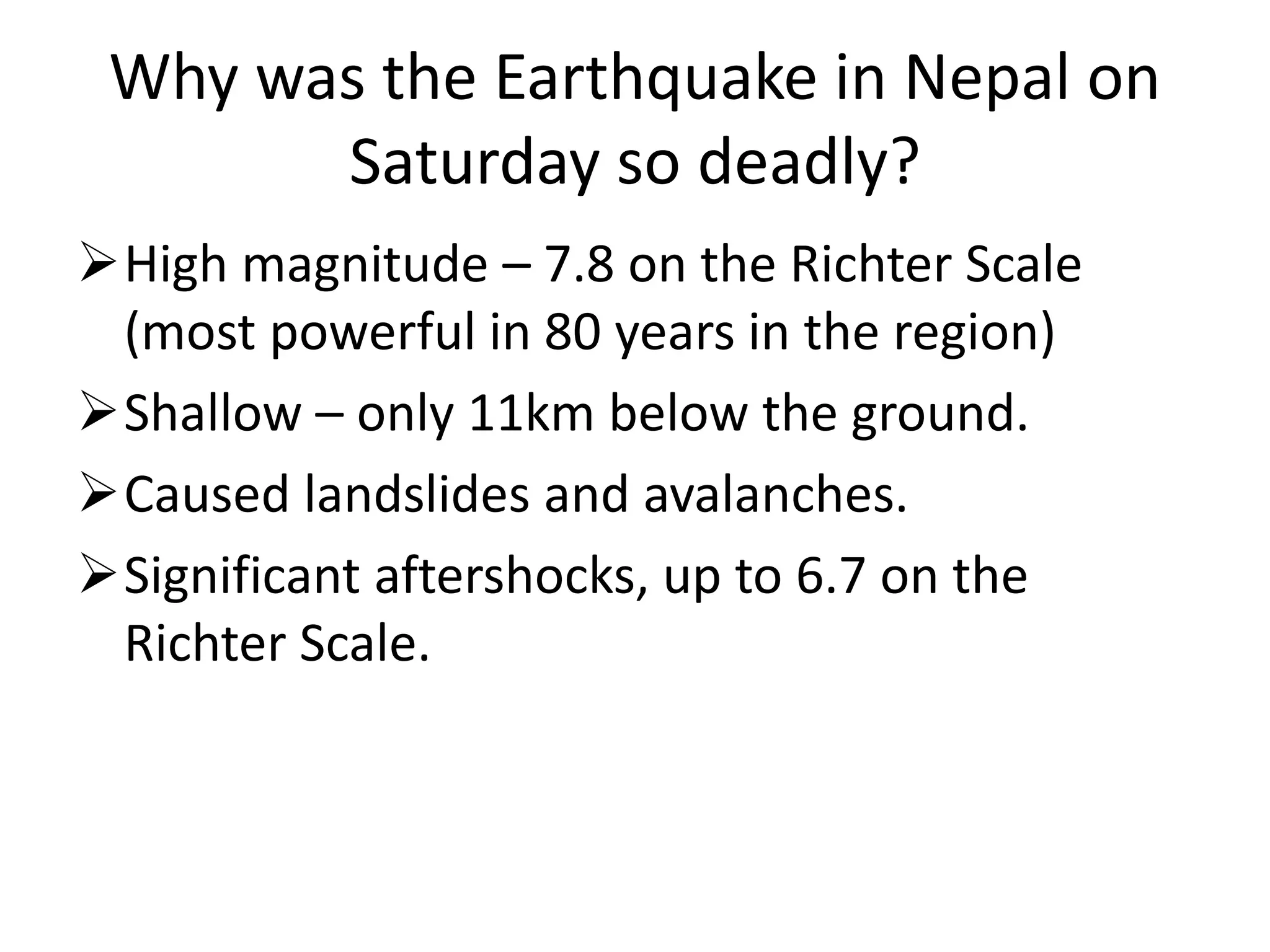 Why was the Earthquake in Nepal on
Saturday so deadly?
High magnitude – 7.8 on the Richter Scale
(most powerful in 80 years in the region)
Shallow – only 11km below the ground.
Caused landslides and avalanches.
Significant aftershocks, up to 6.7 on the
Richter Scale.