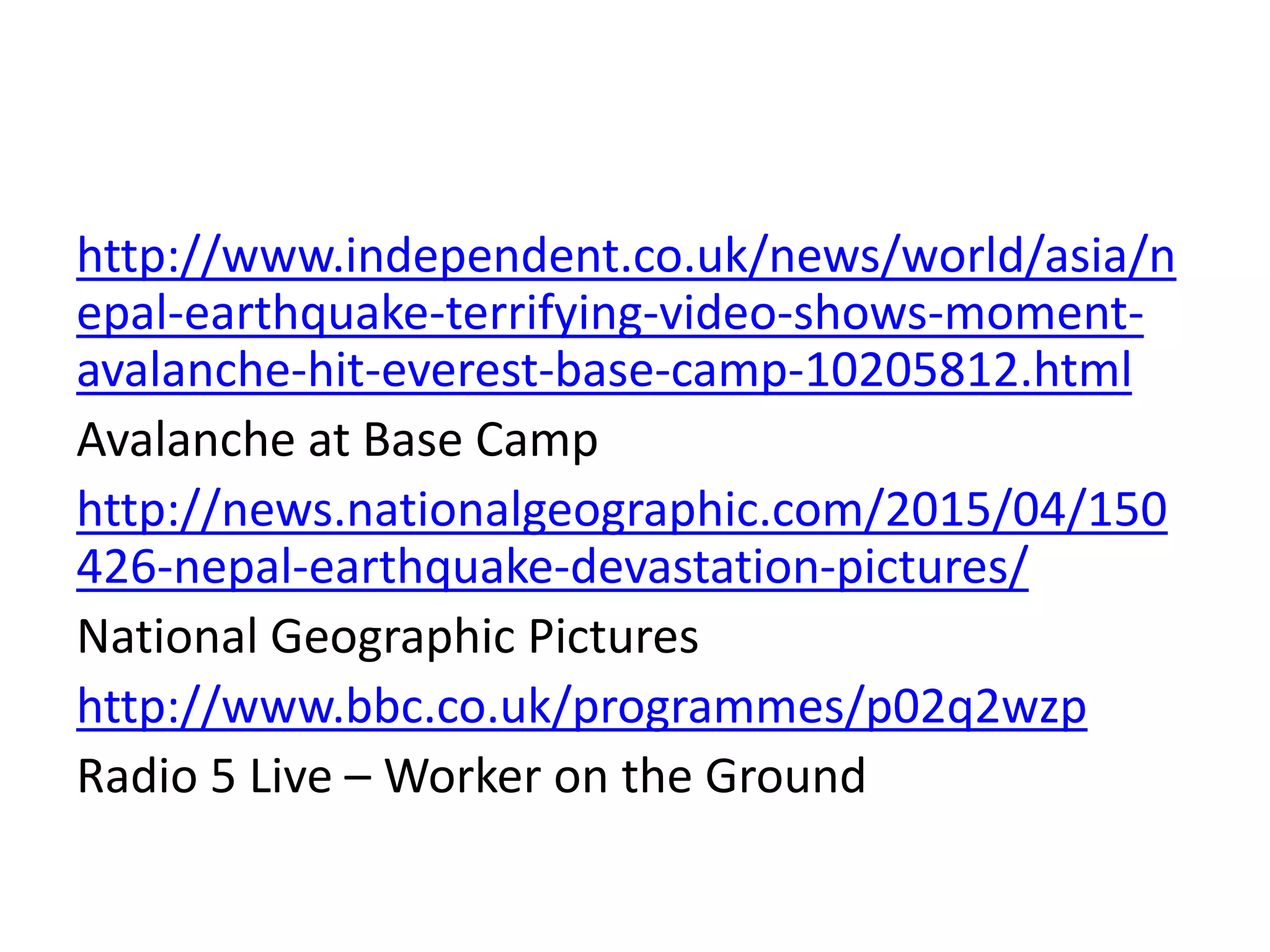 http://www.independent.co.uk/news/world/asia/n
epal-earthquake-terrifying-video-shows-moment-
avalanche-hit-everest-base-camp-10205812.html
Avalanche at Base Camp
http://news.nationalgeographic.com/2015/04/150
426-nepal-earthquake-devastation-pictures/
National Geographic Pictures
http://www.bbc.co.uk/programmes/p02q2wzp
Radio 5 Live – Worker on the Ground