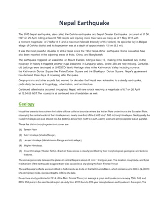 Nepal Earthquake
The 2015 Nepal earthquake, also called the Gorkha earthquake and Nepal Greater Earthquake occurred at 11:56
NST on 25 April, killing at least 6,700 people and injuring more than twice as many as of 1 May 2015,with
a moment magnitude of 7.8M or 8.1 and a maximum Mercalli Intensity of IX (Violent). Its epicenter lay in Barpak
village of Gorkha district and its hypocenter was at a depth of approximately 15 km (9.3 mi).
It was the most powerful disaster to strike Nepal since the 1934 Nepal–Bihar earthquake Some casualties have
also been reported in the adjoining areas of India, China, and Bangladesh.
The earthquake triggered an avalanche on Mount Everest, killing at least 19, making it the deadliest day on the
mountain in history.It triggered another huge avalanche in Langtang valley, where 250 are now missing. Centuries-
old buildings were destroyed at UNESCO World Heritage sites in the Kathmandu Valley including some at
the Kathmandu Durbar Square the Patan Durbar Square and the Bhaktapur Durbar Square. Nepal's government
has declared three days of mourning after the quake
Geophysicists and other experts had warned for decades that Nepal was vulnerable to a deadly earthquake,
particularly because of its geology, urbanization, and architecture.
Continued aftershocks occurred throughout Nepal, with one shock reaching a magnitude of 6.7 on 26 April
at 12:54:08 NST.The country is at continued risk of landslides as well.
Geology
Nepal lies towards the southern limitofthe diffuse collision boundarywhere the Indian Plate under thrusts the Eurasian Plate,
occupying the central sector of the Himalayan arc, nearly one-third of the 2,400 km (1,500 mi) long Himalayas.Geologically,the
Nepal Himalayas are sub-divided into five tectonic zones from north to south,eastto westand almostparallel to sub-parallel.
These five distinct morph-geotectonic zones are:
(1) Terrain Plain
(2) Sub Himalaya (Visalia Range),
(3) Lesser Himalaya (Mahabharata Range and mid valleys),
(4) Higher Himalaya,
(5) Inner Himalaya (Tibetan Tethys) Each of these zones is clearly identified by their morphological,geological,and tectonic
features.
The convergence rate between the plates in central Nepal is about45 mm (1.8 in) per year. The location,magnitude,and focal
mechanism ofthe earthquake suggestthatit was caused bya slip along the Main Frontal Thrust
The earthquake's effects were amplified in Kathmandu as itsits on the Kathmandu Basin,which contains up to 600 m (2,000 ft)
of sedimentaryrocks,representing the infilling ofa lake.
Based on a study published in 2014,ofthe Main Frontal Thrust, on average a great earthquake occurs every 750 ± 140 and
870 ± 350 years in the eastNepal region. A study from 2015 found a 700-year delay between earthquakes in the region.The
 