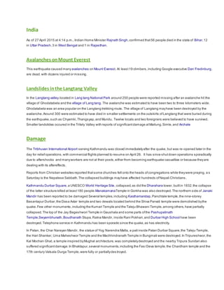 India
As of 27 April 2015 at 4:14 p.m., Indian Home Minister Rajnath Singh,confirmed that56 people died in the state of Bihar,12
in Uttar Pradesh,3 in West Bengal and 1 in Rajasthan.
Avalanches onMount Everest
This earthquake caused manyavalanches on Mount Everest. At least19 climbers,including Google executive Dan Fredinburg,
are dead,with dozens injured or missing.
Landslides inthe Langtang Valley
In the Langtang valley located in Lang tang National Park around 250 people were reported missing after an avalanche hit the
village of Ghodatabela and the village of Lang tang. The avalanche was estimated to have been two to three kilometers wide.
Ghodatabela was an area popular on the Langtang trekking route. The village of Langtang mayhave been destroyed by the
avalanche.Around 300 were estimated to have died in smaller settlements on the outskirts ofLangtang that were buried during
the earthquake,such as Chyamki,Thangsyap,and Mundu. Twelve locals and two foreigners were believed to have survived.
Smaller landslides occured in the Tritely Valley with reports of significantdamage atMailung,Simle,and Archale
Damage
The Tribhuvan International Airport serving Kathmandu was closed immediatelyafter the quake, but was re-opened later in the
day for reliefoperations,with commercial flights planned to resume on April 26. It has since shutdown operations sporadically
due to aftershocks and manyworkers are not at their posts,either from becoming earthquake casualties or because theyare
dealing with its aftereffects.
Reports from Christian websites reported thatsome churches fell onto the heads ofcongregations while theywere praying, a s
Saturday is the Nepalese Sabbath.The collapsed buildings mayhave affected hundreds ofNepali Christians.
Kathmandu Durbar Square,a UNESCO World Heritage Site, collapsed, as did the Dharahara tower, builtin 1832;the collapse
of the latter structure killed at least180 people.ManakamanaTemple in Gorkha was also destroyed.The northern side of Janaki
Mandir has been reported to be damaged Several temples,including Kasthamandap,Panchtale temple,the nine-storey
Basantapur Durbar,the Dasa Avtar temple and two dewals located behind the Shiva Parvati temple were demolished bythe
quake.Few other monuments,including the Kumari Temple and the Taleju Bhawani Temple,among others,have partially
collapsed. The top of the Jay Bageshwori Temple in Gaushala and some parts ofthe Pashupatinath
Temple,Swyambhunath,Boudhanath Stupa,Ratna Mandir, inside Rani Pokhari,and Durbar High School have been
destroyed.Telephone service in Kathmandu has been sporadic since the quake,as has electricity.
In Patan, the Char Narayan Mandir, the statue of Yog Narendra Malla, a pati inside Patan Durbar Square,the Taleju Temple,
the Hari Shanker, Uma Maheshwor Temple and the Machhindranath Temple in Bungmati were destroyed.In Tripureshwor,the
Kal Mochan Ghat, a temple inspired byMughal architecture,was completelydestroyed and the nearby Tripura Sundari also
suffered significantdamage.In Bhaktapur,several monuments,including the Fasi Deva temple,the Chardham temple and the
17th century Vatsala Durga Temple,were fully or partiallydes troyed.
 