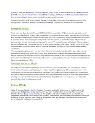 Outside the Valley, the Manakamana Temple in Gorkha,the Gorkha Durbar,the Palanchowk Bhagwati,in Kavrepalanchowk
District,the Rani Mahal in Palpa District, the Janaki Mandir in Janakpur,the Churiyamai in Makwanpur District,the Dolakha
Bhimsensthan in Dolakha District,and the NuwakotDurbar were partiallydestroyed
Historian Prushottam Lochan Shrestha stated,"We have lostmostof the monuments thathad been designated as World
Heritage Sites in Kathmandu,Bhaktapur and Lalitpur District,Nepal.They cannotbe restored to their original states
Economic Effects
Nepal,with a total Gross Domestic Productof USD$19.921 billion (according to a 2012 estimate), is one of Asia's poorest
countries,and has little ability to fund a major reconstruction efforton its own. Even before the quake,the Asian Development
Bank estimated thatit would need to spend aboutfour times more than it currently does annuallyon infrastructure through 2020
to attract investment. The U.S. Geological Survey initially estimated economic losses from the temblor at9 percent to 50
percentof gross domestic product,with a bestguess of35 percent. "It’s too hard for now to tell the extent of the damage and
the effect on Nepal’s GDP", according to Hun Kim,an Asian DevelopmentBank (ADB) official. The ADB said on the 28th that it
would provide a USD$3 million grantto Nepal for immediate reliefefforts,and up to USD$200 million for the firstphase of
rehabilitation.
"This is a very catastrophic event in a very poor nation. The costof reconstruction over the next few years will be massive.
Rebuilding costs could easily exceed USD$5 billion,which would be about20 percent of Nepal's gross domestic product.
Massive international disaster reliefand rescue efforts will be needed urgently, as well as large-scale international financial and
technical assistance for long-term reconstruction ofthe economy." said RajivBiswas,chiefAsia-Pacific economistatColorado-
based consultancyservices IHS Inc.
Coverage on Social Media
The earthquake received extensive coverage on social networking sites such as Facebook and Twitter.Close to 5 million
tweets relating to Nepal were published during the firstthree days following the disaster. Official Nepal governmentsocial
media profiles were also used bythe Nepal Police, the Office of the Prime Minister of Nepal Prime Minister's Disaster Relief
Fund and the National EmergencyOperation Centre. A group of popular Nepalese accounts on social media were constantly
providing rescue and reliefinformation to the world. The hashtag #NepalEarthquake was in popular use on Twitter, and a
subediton the website Reeditwas also created.
Rescue Effects
About 90 percent of soldiers from the Nepalese Army were sent to the stricken area in the aftermath of the
earthquake underOperation Sankat Mochan, with volunteers mobilized from other parts of the country.[96].
Nepalese Premier Sushil Koirala emphasized the need for quick action and International aid. Rainfall and
aftershocks were factors complicating the rescue efforts, with potential secondary effects like additional landslides
and further building collapses being concerns. Impassable roads and damaged communications infrastructure
posed substantial challenges to rescue efforts.
 