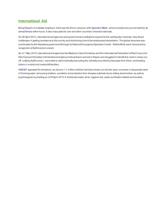 International Aid
Being Nepal's immediate neighbour,India was the first to respond,with Operation Maitri, which provided rescue and reliefby its
armed forces within hours. It also evacuated its own and other countries'stranded nationals.
On 26 April 2015, international aid agencies and governments mobilized to respond to the earthquake.However, they faced
challenges in getting assistance to the country and distributing itamid the widespread devastation. The global response was
coordinated by the Nepalese governmentthrough its National EmergencyOperation Center Reliefefforts were hampered by
congestion atKathmandu's airport.
As of 1 May 2015,international aid agencies like Medecins Sans Frontieres and the International Federation ofRed Cross and
Red CrescentSocieties had landed emergencymedical teams and aid in Nepal,and struggled to identify the need in areas cut-
off, outlying Kathmandu,[
were able to startmedicallyevacuating the critically wounded by helicopter from there, and treating
others in mobile and makeshiftfacilities.
UNICEF appealed for donations,as close to 1.7 million children had been driven out into the open,and were in desperate need
of drinking water, temporaryshelters,sanitation and protection from disease outbreak due to rotting dead bodies,as well as
psychological counseling as of29 April 2015.It distributed water,tents,hygiene kits,water purification tablets and buckets.
 