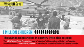 Thousands need shelter in country little able to cope
The UN’s World Food Programme said a “massive” aid operation will start on Tuesday.
Unicef said nearly one million children in Nepal were severely affected by the earth quake.
1 MILLION CHILDREN
What UN Says
 