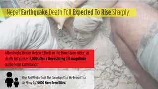 Nepal Earthquake Death Toll Expected To Rise Sharply
Aftershocks Hinder Rescue Efforts in the Himalayan nation as
death toll passes 3,800 after a Devastating 7.8 magnitude
quake Near Kathmandu
One Aid Worker Told The Guardian That He Feared That
As Many As 15,000 Have Been Killed.
 