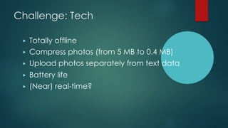 Challenge: Tech
▶ Totally offline
▶ Compress photos (from 5 MB to 0.4 MB)
▶ Upload photos separately from text data
▶ Batt...