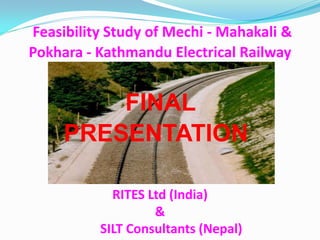 RITES Ltd (India) & 
SILT Consultants (Nepal) 
Feasibility Study of Mechi - Mahakali & Pokhara - Kathmandu Electrical Railway 
FINAL 
PRESENTATION  