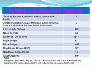 Summary of Important Features
Terminal Stations (Kathmandu, Pokhara, Gaddachowki,                          4
Lumbini, )
Junction Stations (Kohalpur, Manikapur, Butwal, Tamsariya,                   9
Simara, Madhawaliya, Bardibas, Itahari, AbuKhairani)
Intermediate Stations                                                      123
No. of Tunnels                                                              56
Length of Tunnels (km)                                                    154.4
Major Bridges                                                              401
Minor Bridges                                                              1469
Road Under Bridge (RUB)                                                    327
Road Over Bridge (ROB)                                                      19
Level Crossings                                                            340
 Note:
Nepalganj, Bhairawah, Birganj, Janakpur, Biratnagar, Kakarbitta are already planned
stations on the planned connections with India, hence not included in this list.
 