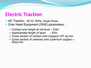 Electric Traction
 AC Traction - 25 kV, 50Hz, Single Phase
 Over Head Equipment (OHE) parameters :
     Contact wire height at rail level – 5.6m
     Approximate length of span – 63m
     Cross section of contact wire (copper)-107 sq.mm
     Cross section of catenary wire (cadmium copper) –
      65sq.mm
 