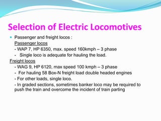 Selection of Electric Locomotives
 Passenger and freight locos :
  Passenger locos
  - WAP 7, HP 6350, max. speed 160kmph – 3 phase
  - Single loco is adequate for hauling the load.
Freight locos
  - WAG 9, HP 6120, max speed 100 kmph – 3 phase
  - For hauling 58 Box-N freight load double headed engines
  - For other loads, single loco.
  - In graded sections, sometimes banker loco may be required to
  push the train and overcome the incident of train parting
 