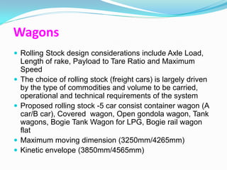 Wagons
 Rolling Stock design considerations include Axle Load,
    Length of rake, Payload to Tare Ratio and Maximum
    Speed
   The choice of rolling stock (freight cars) is largely driven
    by the type of commodities and volume to be carried,
    operational and technical requirements of the system
   Proposed rolling stock -5 car consist container wagon (A
    car/B car), Covered wagon, Open gondola wagon, Tank
    wagons, Bogie Tank Wagon for LPG, Bogie rail wagon
    flat
   Maximum moving dimension (3250mm/4265mm)
   Kinetic envelope (3850mm/4565mm)
 