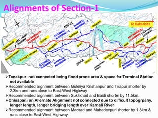 Alignments of Section-1
                                                                To Kakarbita




Tanakpur not connected being flood prone area & space for Terminal Station
  not available
Recommended alignment between Guleriya Krishanpur and Tikapur shorter by
  2.3km and runs close to East-West Highway
Recommended alignment between Sukhkhad and Baidi shorter by 11.5km.
Chisapani on Alternate Alignment not connected due to difficult topogrpahy,
  longer length, longer bridging length over Karnali River
Recommended alignment between Machad and Mahadevpuri shorter by 1.8km &
  runs close to East-West Highway.
 