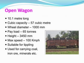 Open Wagon
 10.1 metre long
 Cubic capacity – 57 cubic metre
 Wheel diameter – 1000 mm
 Pay load – 65 tonnes
 Height – 3450 mm
 Max speed – 100 Kmph
 Suitable for tippling
 Used for carrying coal,
  iron ore, minerals etc.
 