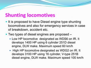 Shunting locomotives
 It is proposed to have Diesel engine type shunting
  locomotives and also for emergency services in case
  of breakdown, accident etc.
 Two types of diesel engines are proposed –
   Low HP locomotive designated as WDS6 on IR. It
    develops 1400 HP using 6 cylinder 251D diesel
    engine, DLW make. Maximum speed 60 km/h
   High HP locomotive designated as WDG2 on IR. It
    develops 3100 HP using 16 cylinder, V-type 251B
    diesel engine, DLW make. Maximum speed 100 km/h
 