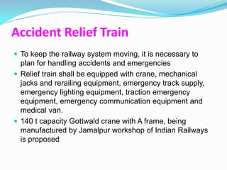 Accident Relief Train
 To keep the railway system moving, it is necessary to
  plan for handling accidents and emergencies
 Relief train shall be equipped with crane, mechanical
  jacks and rerailing equipment, emergency track supply,
  emergency lighting equipment, traction emergency
  equipment, emergency communication equipment and
  medical van.
 140 t capacity Gottwald crane with A frame, being
  manufactured by Jamalpur workshop of Indian Railways
  is proposed
 