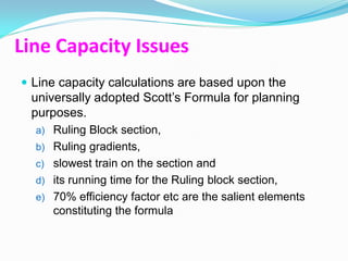 Line Capacity Issues
 Line capacity calculations are based upon the
 universally adopted Scott‟s Formula for planning
 purposes.
  a) Ruling Block section,
  b) Ruling gradients,
  c) slowest train on the section and
  d) its running time for the Ruling block section,
  e) 70% efficiency factor etc are the salient elements
     constituting the formula
 