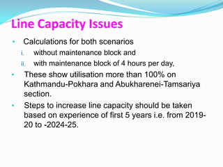 Line Capacity Issues
•    Calculations for both scenarios
    i.    without maintenance block and
    ii.   with maintenance block of 4 hours per day,
•    These show utilisation more than 100% on
     Kathmandu-Pokhara and Abukharenei-Tamsariya
     section.
•    Steps to increase line capacity should be taken
     based on experience of first 5 years i.e. from 2019-
     20 to -2024-25.
 