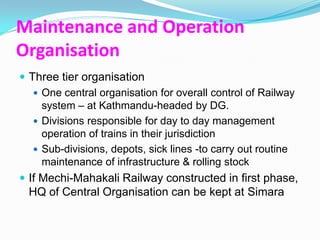 Maintenance and Operation
Organisation
 Three tier organisation
    One central organisation for overall control of Railway
     system – at Kathmandu-headed by DG.
    Divisions responsible for day to day management
     operation of trains in their jurisdiction
    Sub-divisions, depots, sick lines -to carry out routine
     maintenance of infrastructure & rolling stock
 If Mechi-Mahakali Railway constructed in first phase,
  HQ of Central Organisation can be kept at Simara
 