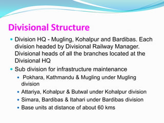 Divisional Structure
 Division HQ - Mugling, Kohalpur and Bardibas. Each
  division headed by Divisional Railway Manager.
  Divisional heads of all the branches located at the
  Divisional HQ
 Sub division for infrastructure maintenance
   Pokhara, Kathmandu & Mugling under Mugling
    division
   Attariya, Kohalpur & Butwal under Kohalpur division
   Simara, Bardibas & Itahari under Bardibas division
   Base units at distance of about 60 kms
 