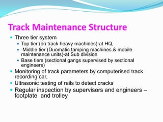 Track Maintenance Structure
 Three tier system
    Top tier (on track heavy machines)-at HQ,
    Middle tier (Duomatic tamping machines & mobile
     maintenance units)-at Sub division
    Base tiers (sectional gangs supervised by sectional
     engineers)
 Monitoring of track parameters by computerised track
  recording car,
 Ultrasonic testing of rails to detect cracks
 Regular inspection by supervisors and engineers –
  footplate and trolley
 