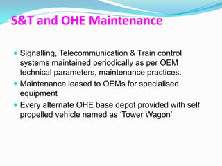 S&T and OHE Maintenance

 Signalling, Telecommunication & Train control
  systems maintained periodically as per OEM
  technical parameters, maintenance practices.
 Maintenance leased to OEMs for specialised
  equipment
 Every alternate OHE base depot provided with self
  propelled vehicle named as „Tower Wagon‟
 